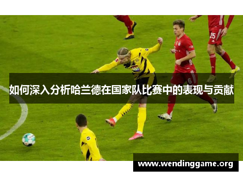 如何深入分析哈兰德在国家队比赛中的表现与贡献