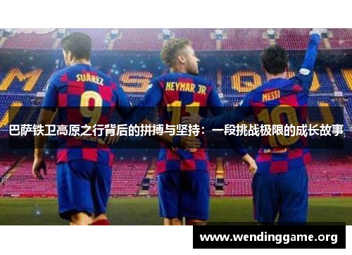 巴萨铁卫高原之行背后的拼搏与坚持：一段挑战极限的成长故事