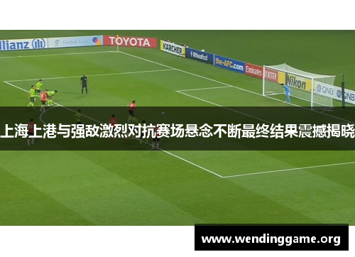 上海上港与强敌激烈对抗赛场悬念不断最终结果震撼揭晓