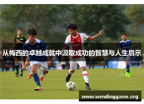 从梅西的卓越成就中汲取成功的智慧与人生启示