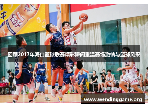 回顾2017年海口篮球联赛精彩瞬间重温赛场激情与篮球风采