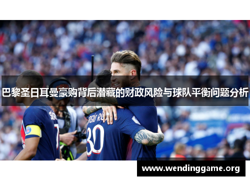 巴黎圣日耳曼豪购背后潜藏的财政风险与球队平衡问题分析