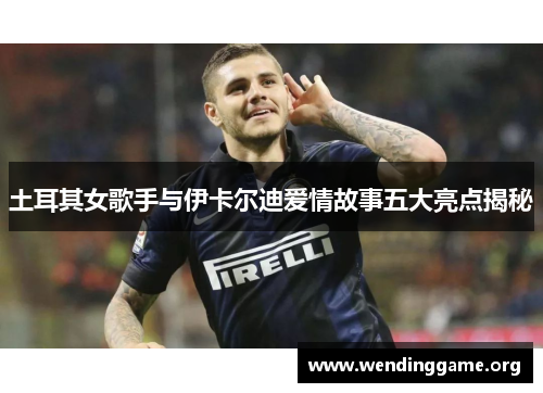 土耳其女歌手与伊卡尔迪爱情故事五大亮点揭秘
