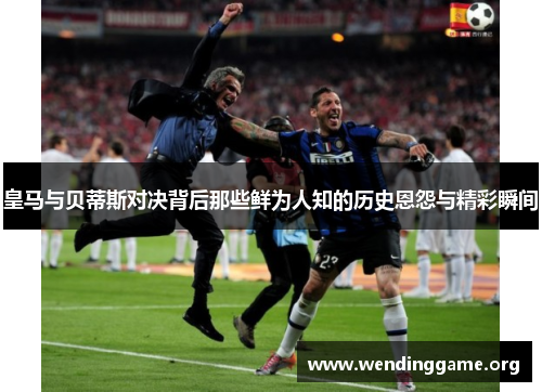 皇马与贝蒂斯对决背后那些鲜为人知的历史恩怨与精彩瞬间