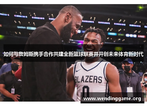 如何与詹姆斯携手合作共建全新篮球联赛并开创未来体育新时代