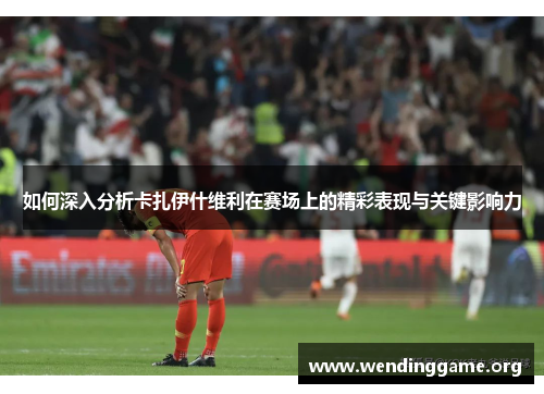 如何深入分析卡扎伊什维利在赛场上的精彩表现与关键影响力