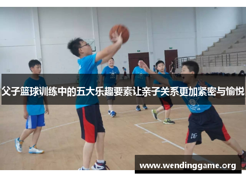 父子篮球训练中的五大乐趣要素让亲子关系更加紧密与愉悦