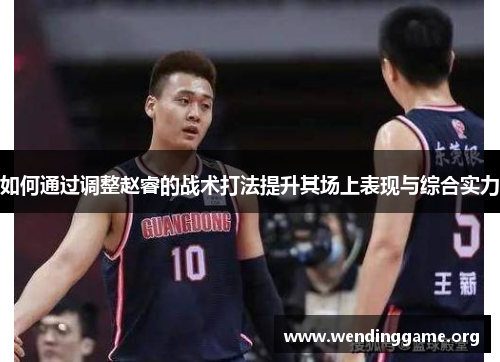 如何通过调整赵睿的战术打法提升其场上表现与综合实力