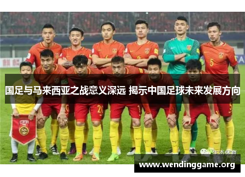 国足与马来西亚之战意义深远 揭示中国足球未来发展方向