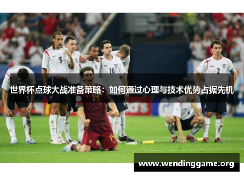 世界杯点球大战准备策略：如何通过心理与技术优势占据先机