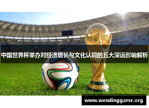 中国世界杯举办对经济增长与文化认同的五大深远影响解析