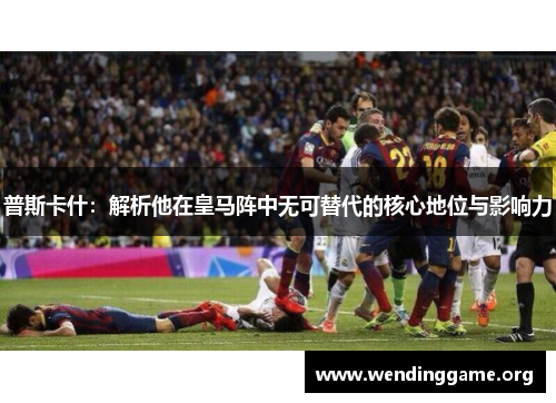 普斯卡什：解析他在皇马阵中无可替代的核心地位与影响力