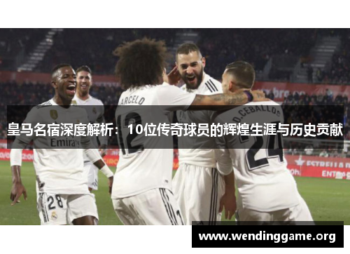 皇马名宿深度解析：10位传奇球员的辉煌生涯与历史贡献