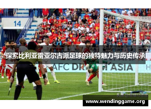 探索比利亚雷亚尔古派足球的独特魅力与历史传承