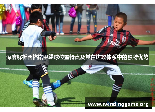 深度解析西格诺里踢球位置特点及其在进攻体系中的独特优势