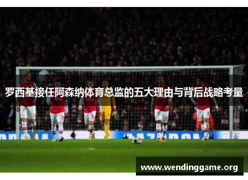 罗西基接任阿森纳体育总监的五大理由与背后战略考量