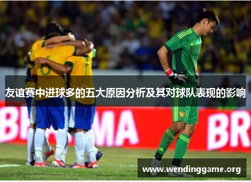 友谊赛中进球多的五大原因分析及其对球队表现的影响