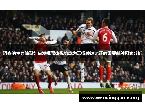 阿森纳主力阵型如何发挥整体优势成为赢得关键比赛的重要制胜因素分析