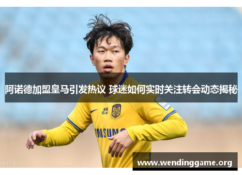 阿诺德加盟皇马引发热议 球迷如何实时关注转会动态揭秘