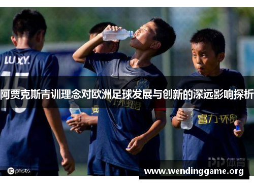 阿贾克斯青训理念对欧洲足球发展与创新的深远影响探析