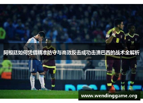 阿根廷如何凭借精准防守与高效反击成功击溃巴西的战术全解析