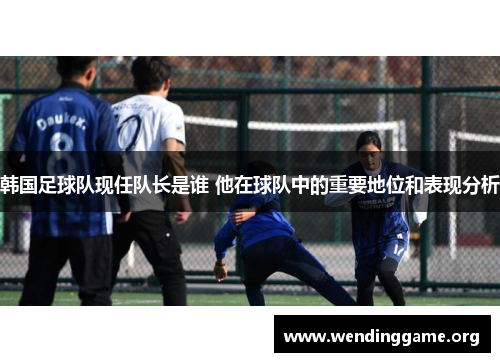 韩国足球队现任队长是谁 他在球队中的重要地位和表现分析