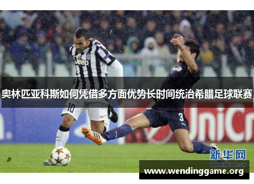 奥林匹亚科斯如何凭借多方面优势长时间统治希腊足球联赛