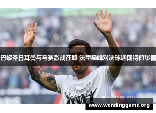 巴黎圣日耳曼与马赛激战在即 法甲巅峰对决球迷期待值爆棚