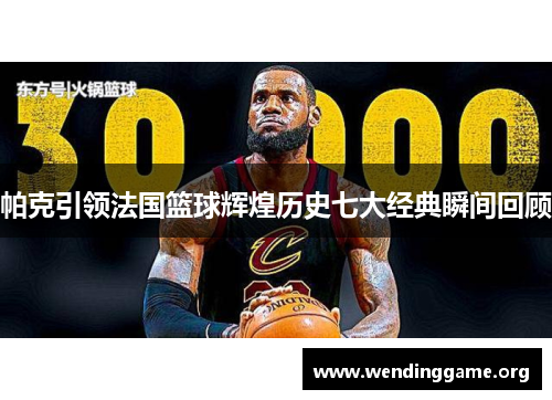 帕克引领法国篮球辉煌历史七大经典瞬间回顾